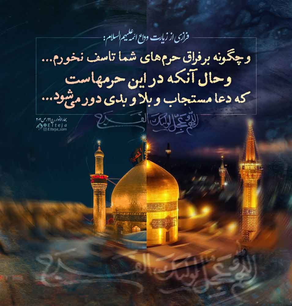 فرازی از زیارت و وداع ائمه علیهم السلام: و چگونه بر فراق حرم‌های شما تاسف نخورم و حال آنکه در این حرم‌هاست که دعا مستجاب و بلا و بدی دور می‌شود | بحارالانوار ج۹۹ ص۲۰۴